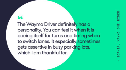A quote from Waymo One rider, Sophia. They say, "the Waymo Driver definitely has a personality. You can feel it when it is pacing itself for turns and timing to switch lanes It especially sometimes gets assertive in busy parking lots, which I am thankful for." 