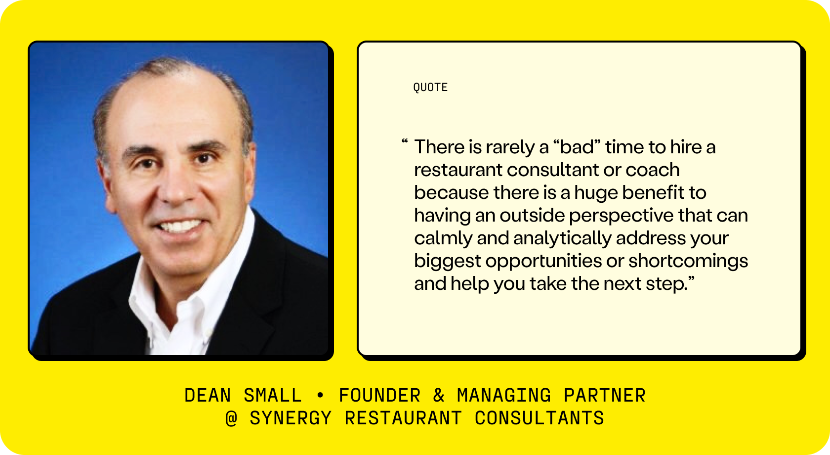 According to Dean Small, a Founder & Managing Partner of Synergy Restaurant Consultants, “There is rarely a “bad” time to hire a restaurant consultant or coach because there is a huge benefit to having an outside perspective that can calmly and analytically address your biggest opportunities or shortcomings and help you take the next step.”