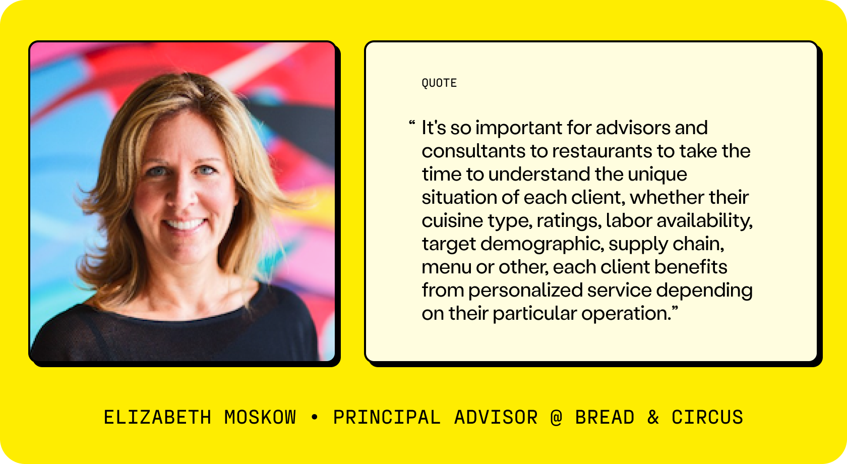 Elizabeth Moskow, Principle Advisor of Bread & Circus says, “It's so important for advisors and consultants to restaurants to take the time to understand the unique situation of each client, whether their cuisine type, ratings, labor availability, target demographic, supply chain, menu or other, each client benefits from personalized service depending on their particular operation.”