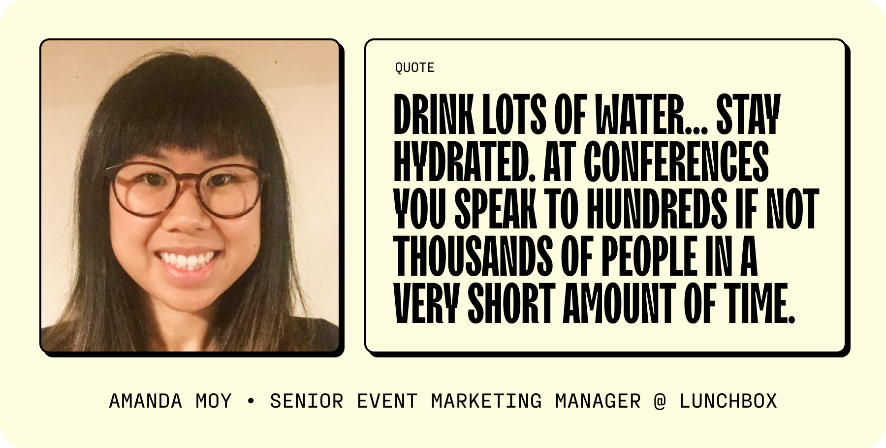 And while you’re at it, “drink lots of water” advises Amanda Moy, Senior Event Marketing Manager at Lunchbox. “Stay hydrated. At conferences you speak to hundreds if not thousands of people in a very short amount of time.” 