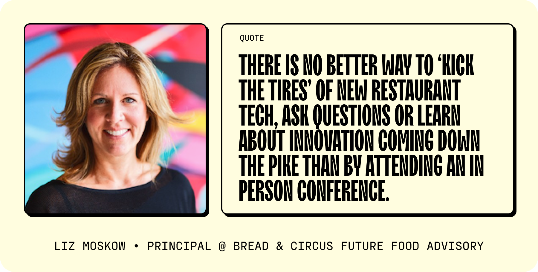 As Liz Moskow, Principal at Bread & Circus Future Food Advisory, puts it, “There is no better way to ‘kick the tires’ of new restaurant tech, ask questions or learn about innovation coming down the pike than by attending an in person conference.”