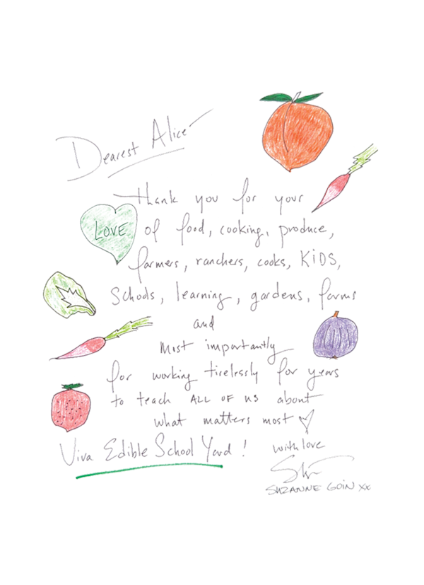 Dear Alice, THank you for yyour love of food, cooking, produce, farmers, ranchers, cooks, kids, schools, learning, gardens, farms and most importantly for working tirelessly for years to teach all of us about what matters most. Viva edible school yard, with love, Suzanne Goin - letter has hand sketched vegetables of an orange, radish, kale leaf, and tomato