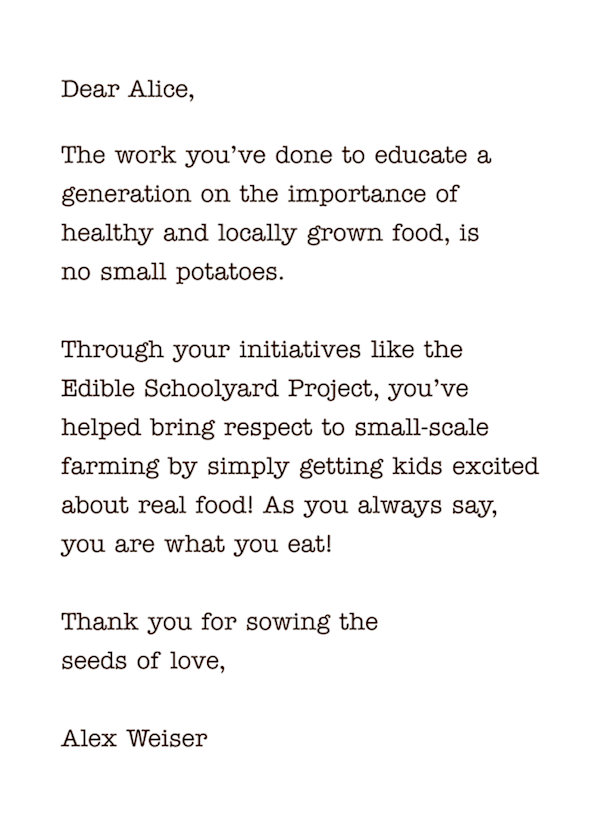 Dear Alice,
The work you’ve done to educate a generation on the importance of  healthy and locally grown food, is  no small potatoes.   Through your initiatives like the  Edible Schoolyard Project, you’ve helped bring respect to small-scale farming by simply getting kids excited about real food! As you always say,  you are what you eat!   Thank you for sowing the  seeds of love,  Alex Weiser