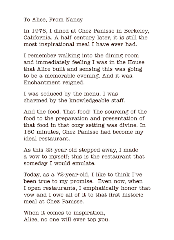 To Alice, From Nancy
In 1976, I dined at Chez Panisse in Berkeley, California. A half century later, it is still the most inspirational meal I have ever had. 
I remember walking into the dining room  and immediately feeling I was in the House that Alice built and sensing this was going  to be a memorable evening. And it was. Enchantment reigned.
I was seduced by the menu. I was  charmed by the knowledgeable staff.
And the food. That food! The sourcing of the food to the preparation and presentation of that food in that cozy setting was divine. In 150 minutes, Chez Panisse had become my ideal restaurant.
As this 22-year-old stepped away, I made  a vow to myself; this is the restaurant that someday I would emulate.
Today, as a 72-year-old, I like to think I’ve been true to my promise.  Even now, when  I open restaurants, I emphatically honor that vow and I owe all of it to that first historic meal at Chez Panisse.
When it comes to inspiration,  Alice, no one will ever top you. 