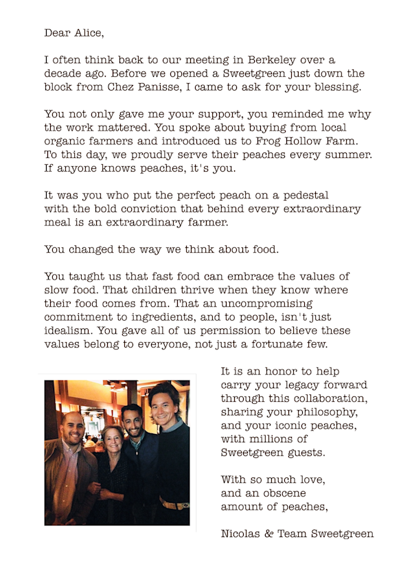 Dear Alice,
 I often think back to our meeting in Berkeley over a decade ago. Before we opened a Sweetgreen just down the block from Chez Panisse, I came to ask for your blessing.  You not only gave me your support, you reminded me why the work mattered. You spoke about buying from local organic farmers and introduced us to Frog Hollow Farm.  To this day, we proudly serve their peaches every summer.  If anyone knows peaches, it's you.  It was you who put the perfect peach on a pedestal  with the bold conviction that behind every extraordinary meal is an extraordinary farmer.  You changed the way we think about food.  You taught us that fast food can embrace the values of  slow food. That children thrive when they know where their food comes from. That an uncompromising commitment to ingredients, and to people, isn't just idealism. You gave all of us permission to believe these values belong to everyone, not just a fortunate few. It is an honor to help  carry your legacy forward through this collaboration, sharing your philosophy, and your iconic peaches, with millions of Sweetgreen guests.  With so much love,  and an obscene  amount of peaches,

Nicolas & Team Sweetgreen

With image of Alice Waters with Nic, Jon and Nate the founders of sweetgreen