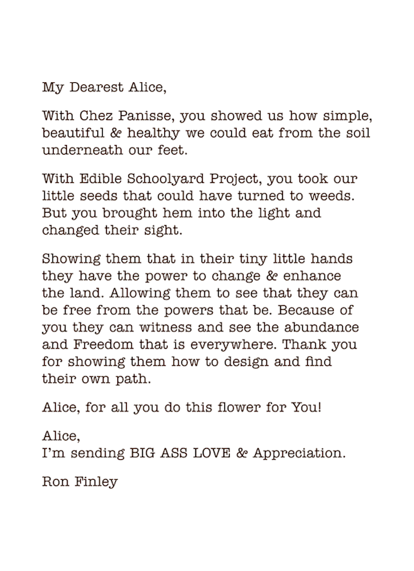 My Dearest Alice,
With Chez Panisse, you showed us how simple, beautiful & healthy we could eat from the soil underneath our feet.
With Edible Schoolyard Project, you took our little seeds that could have turned to weeds. But you brought hem into the light and changed their sight.
Showing them that in their tiny little hands they have the power to change & enhance  the land. Allowing them to see that they can be free from the powers that be. Because of you they can witness and see the abundance and Freedom that is everywhere. Thank you for showing them how to design and find  their own path.
Alice, for all you do this flower for You!
Alice, I’m sending BIG ASS LOVE & Appreciation.
Ron Finley