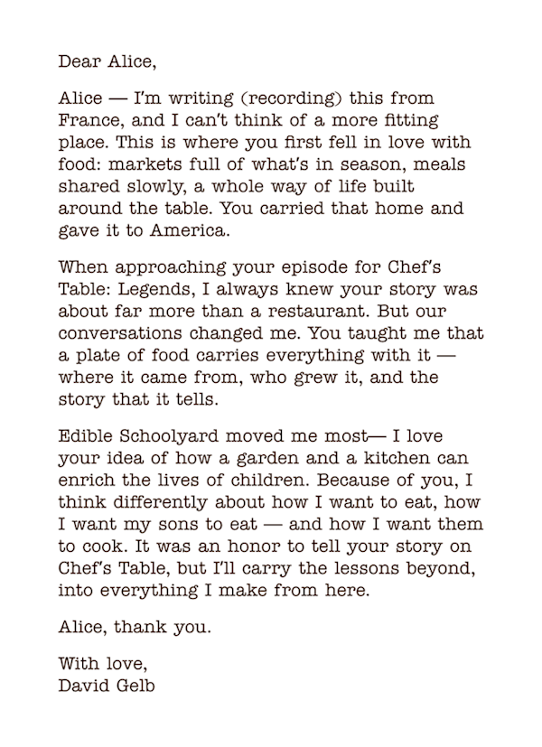 Letter: Dear Alice, 
Alice — Iʼm writing (recording) this from France, and I canʼt think of a more fitting place. This is where you first fell in love with food: markets full of whatʼs in season, meals shared slowly, a whole way of life built around the table. You carried that home and gave it to America. 
When approaching your episode for Chefʼs Table: Legends, I always knew your story was about far more than a restaurant. But our conversations changed me. You taught me that a plate of food carries everything with it — where it came from, who grew it, and the story that it tells. 
Edible Schoolyard moved me most— I love your idea of how a garden and a kitchen can enrich the lives of children. Because of you, I think differently about how I want to eat, how I want my sons to eat — and how I want them to cook. It was an honor to tell your story on Chefʼs Table, but Iʼll carry the lessons beyond, into everything I make from here. 
Alice, thank you. 
With love,  David Gelb