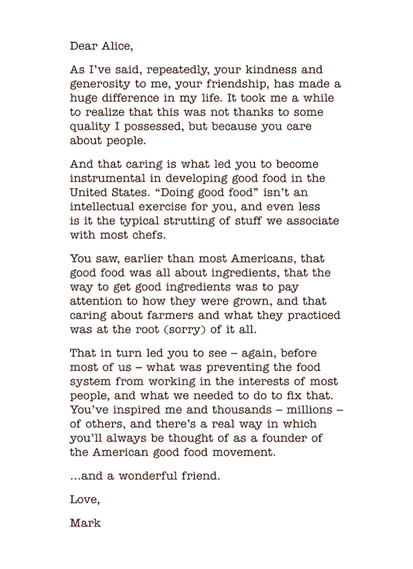 Dear Alice, 
As I’ve said, repeatedly, your kindness and generosity to me, your friendship, has made a huge difference in my life. It took me a while to realize that this was not thanks to some quality I possessed, but because you care about people. 
And that caring is what led you to become instrumental in developing good food in the  United States. “Doing good food” isn’t an intellectual exercise for you, and even less  is it the typical strutting of stuff we associate with most chefs. 
You saw, earlier than most Americans, that  good food was all about ingredients, that the  way to get good ingredients was to pay attention to how they were grown, and that caring about farmers and what they practiced was at the root (sorry) of it all. 
That in turn led you to see – again, before most of us – what was preventing the food system from working in the interests of most people, and what we needed to do to fix that. You’ve inspired me and thousands – millions – of others, and there’s a real way in which you’ll always be thought of as a founder of the American good food movement. 
…and a wonderful friend. 
Love, 
Mark