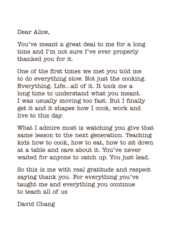 Dear Alice, 
You’ve meant a great deal to me for a long time and I’m not sure I’ve ever properly thanked you for it.
One of the first times we met you told me  to do everything slow. Not just the cooking. Everything. Life…all of it. It took me a  long time to understand what you meant.  I was usually moving too fast. But I finally get it and it shapes how I cook, work and  live to this day.
What I admire most is watching you give that same lesson to the next generation. Teaching kids how to cook, how to eat, how to sit down at a table and care about it. You’ve never waited for anyone to catch up. You just lead.
So this is me with real gratitude and respect saying thank you. For everything you’ve taught me and everything you continue  to teach all of us 
David Chang