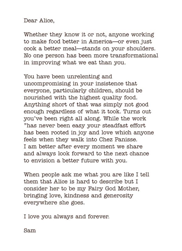 Dear Alice, 
Whether they know it or not, anyone working to make food better in America—or even just cook a better meal—stands on your shoulders. No one person has been more transformational in improving what we eat than you. 
You have been unrelenting and uncompromising in your insistence that everyone, particularly children, should be nourished with the highest quality food. Anything short of that was simply not good enough regardless of what it took. Turns out you’ve been right all along. While the work  ”has never been easy your steadfast effort  has been rooted in joy and love which anyone feels when they walk into Chez Panisse.  I am better after every moment we share  and always look forward to the next chance  to envision a better future with you. 
When people ask me what you are like I tell them that Alice is hard to describe but I consider her to be my Fairy God Mother, bringing love, kindness and generosity everywhere she goes. 
I love you always and forever. 
Sam