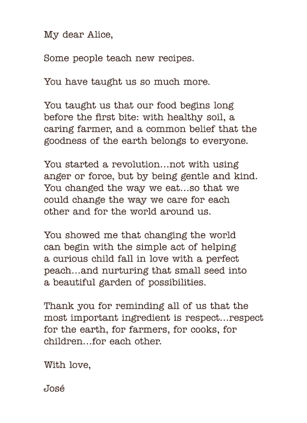 José Andres letter saying: My dear Alice,

Some people teach new recipes.

You have taught us so much more.

You taught us that our food begins long  before the first bite: with healthy soil, a  caring farmer, and a common belief that the goodness of the earth belongs to everyone.

You started a revolution...not with using  anger or force, but by being gentle and kind. You changed the way we eat…so that we  could change the way we care for each other and for the world around us.

You showed me that changing the world  can begin with the simple act of helping  a curious child fall in love with a perfect peach…and nurturing that small seed into  a beautiful garden of possibilities.

Thank you for reminding all of us that the most important ingredient is respect…respect for the earth, for farmers, for cooks, for children...for each other.

With love,

José