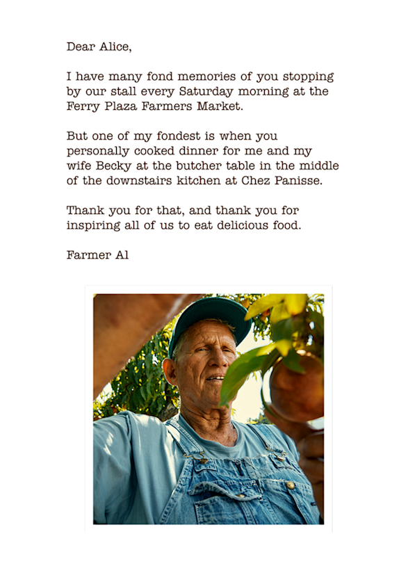 Photo of Al at the farm with letter saying: Dear Alice, 

I have many fond memories of you stopping by our stall every Saturday morning at the Ferry Plaza Farmers Market.

But one of my fondest is when you  personally cooked dinner for me and my  wife Becky at the butcher table in the middle of the downstairs kitchen at Chez Panisse.

Thank you for that, and thank you for inspiring all of us to eat delicious food.

Farmer Al