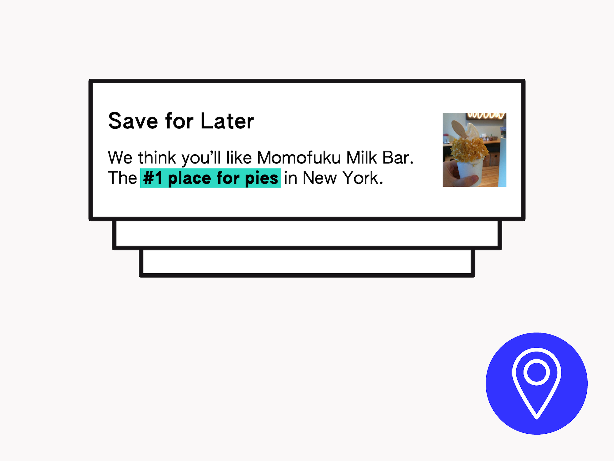 Illustration of notifications one on top of each other. The top one says "Save for Later: We think you'll like Momofuku Milk Bar. The #1 place for pies in New York"