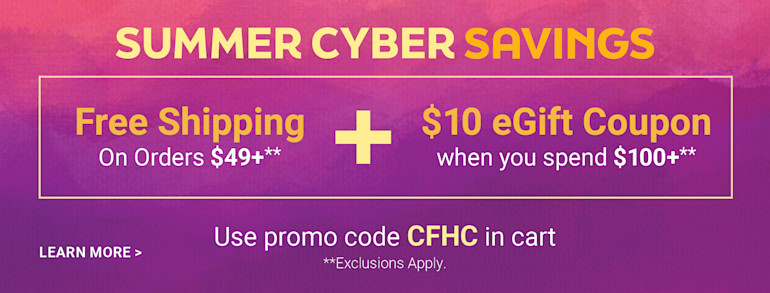 Summer Cyber Savings. Free Shipping on Orders $49+ plus $10 eGift Coupon when you spend $100+. Use promo code CFHC in cart. Exclusions apply. Learn more.