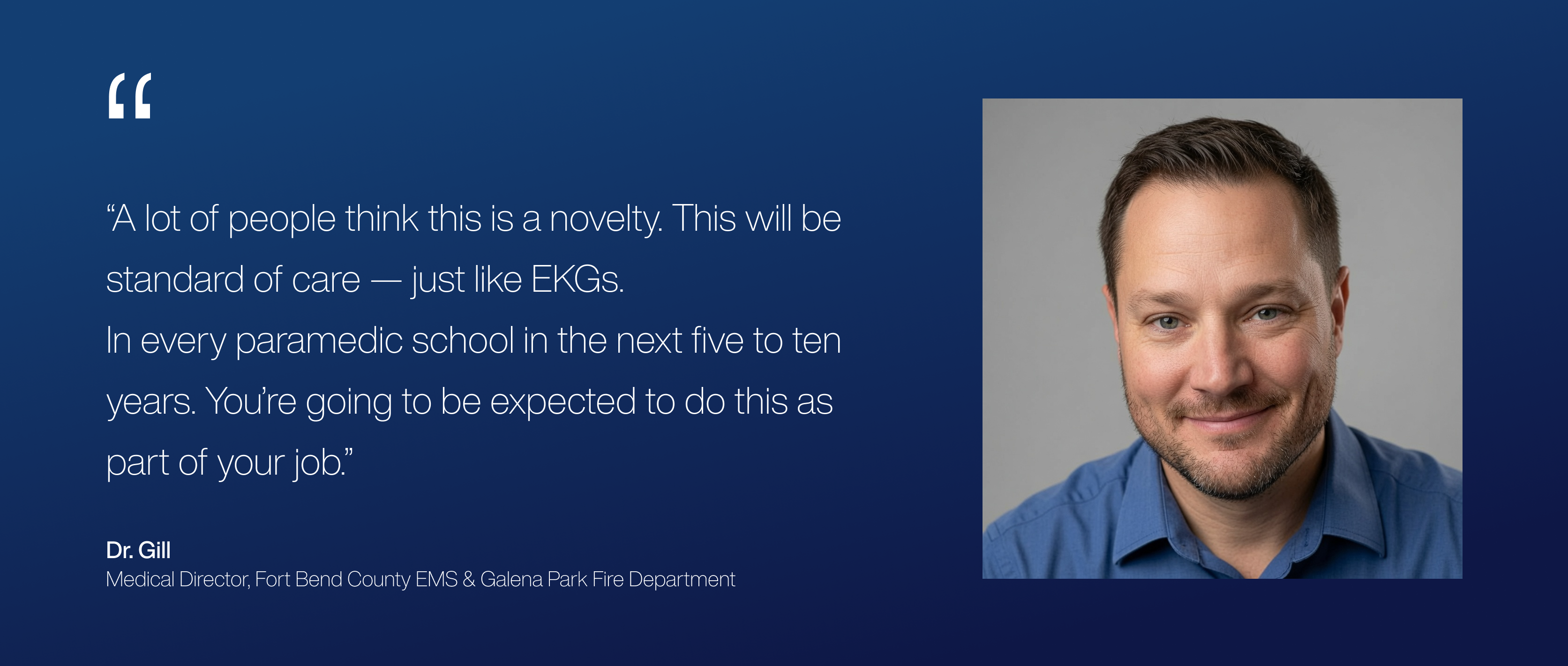 “A lot of people think this is a novelty. This will be standard of care — just like EKGs.
In every paramedic school in the next five to ten years. You’re going to be expected to do this as part of your job.”
— Joseph Gill, MD
Medical Director, Fort Bend County EMS & Galena Park Fire Department