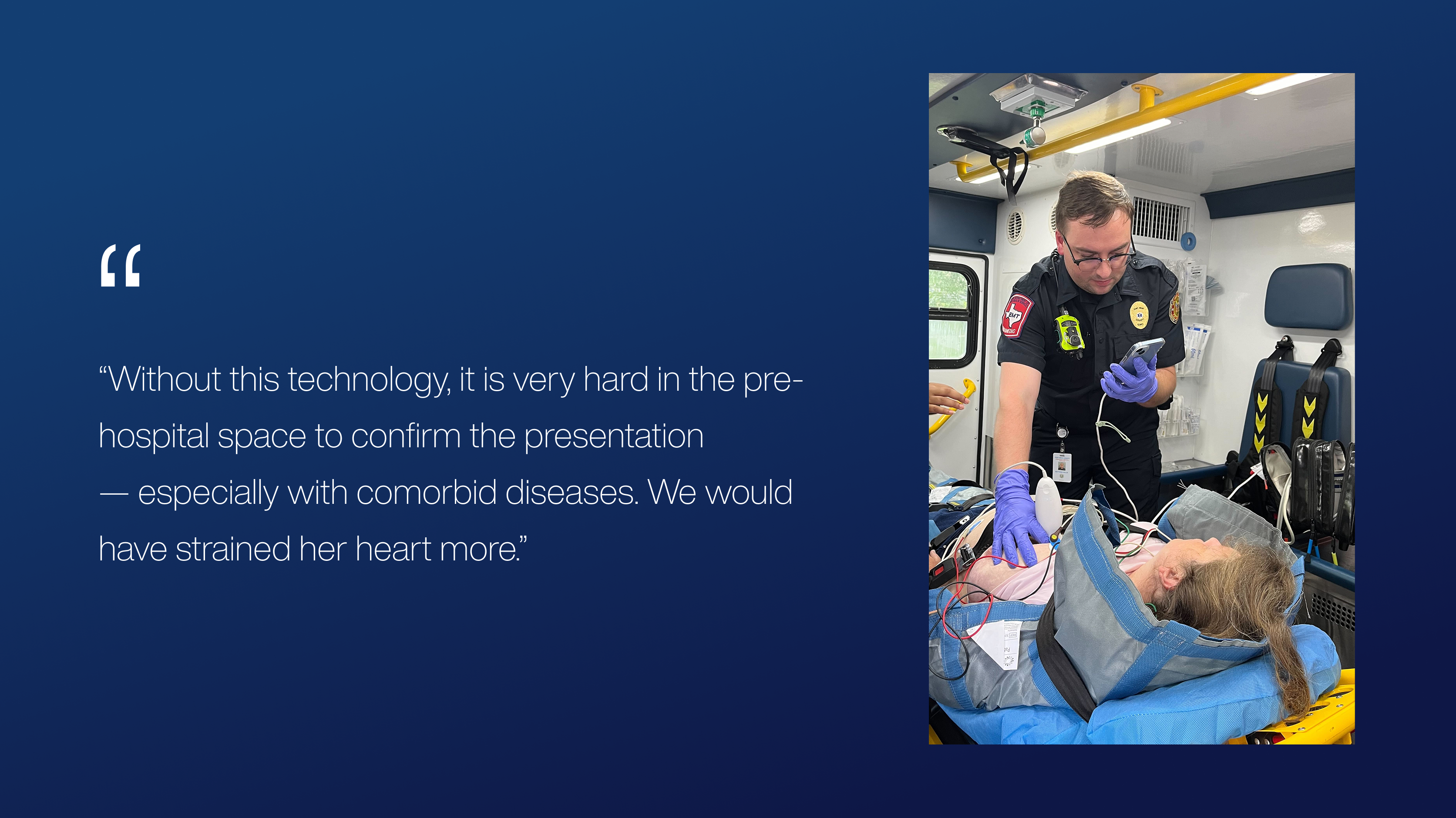 “Without this technology, it is very hard in the pre-hospital space to confirm the presentation
— especially with comorbid diseases. We would have strained her heart more.”