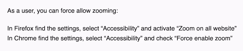 As a user, you can force allow zooming: In Firefox find the settings, select “Accessibility” and activate “Zoom on all website” In Chrome find the settings, select “Accessibility” and check “Force enable zoom”