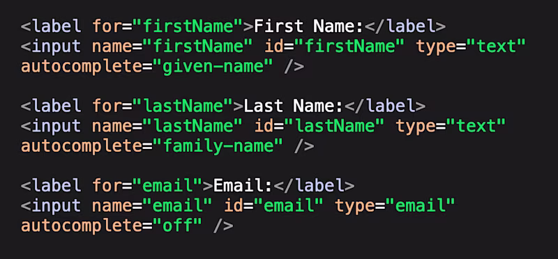 HTML code: <label for="firstName">First Name:</label> <input name="firstName" id="firstName" type="text" autocomplete="given-name" />  <label for="lastName">Last Name:</label> <input name="lastName" id="lastName" type="text" autocomplete="family-name" />  <label for="email">Email:</label> <input name="email" id="email" type="email" autocomplete="off" />