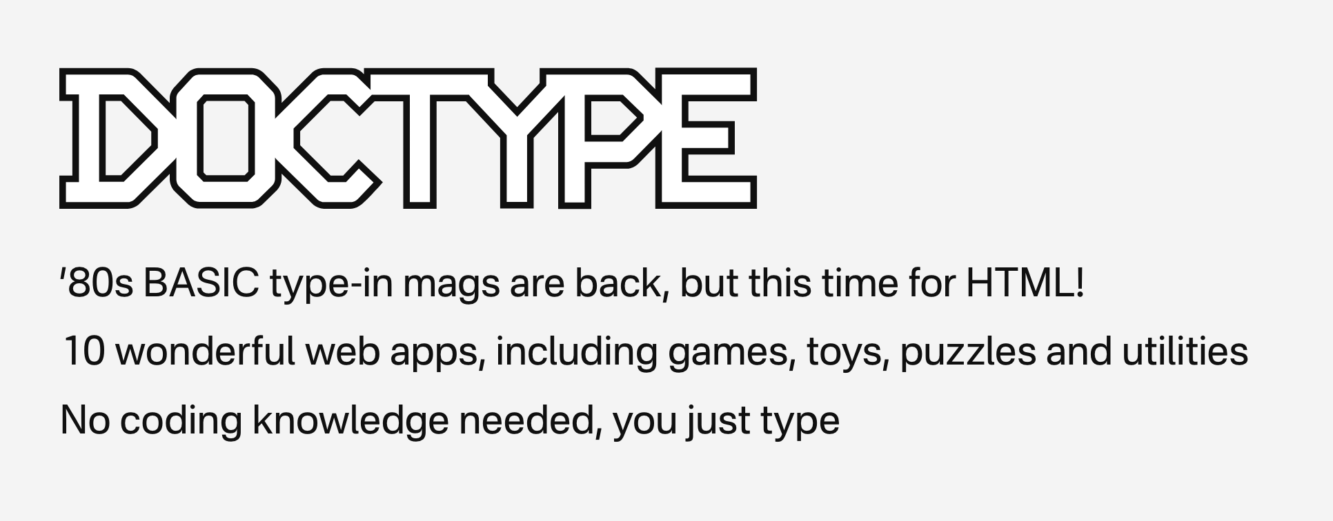 Doctype โ '80s BASIC type-in mags are back, but this time for HTML! 10 wonderful web apps, including games, toys, puzzles and utilities No coding knowledge needed, you just type