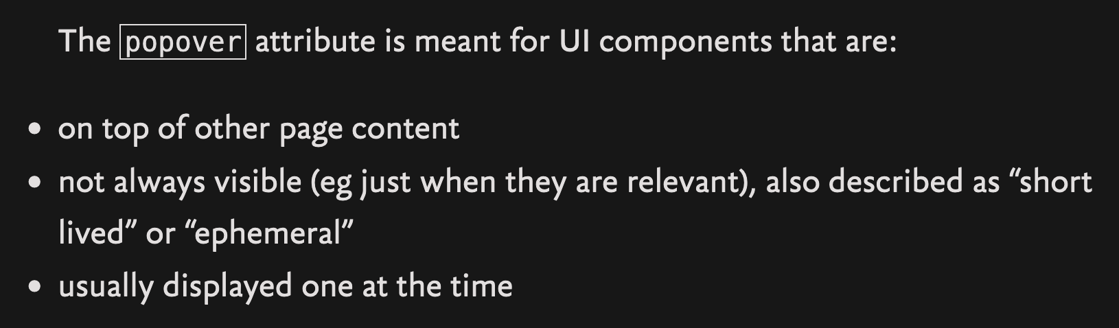 The popover attribute is meant for UI components that are: - on top of other page content - not always visible (eg just when they are relevant), also described as “short lived” or “ephemeral” - usually displayed one at the time