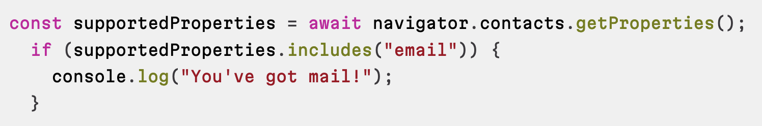 const supportedProperties = await navigator.contacts.getProperties();   if (supportedProperties.includes("email")) {     console.log("You've got mail!");   }