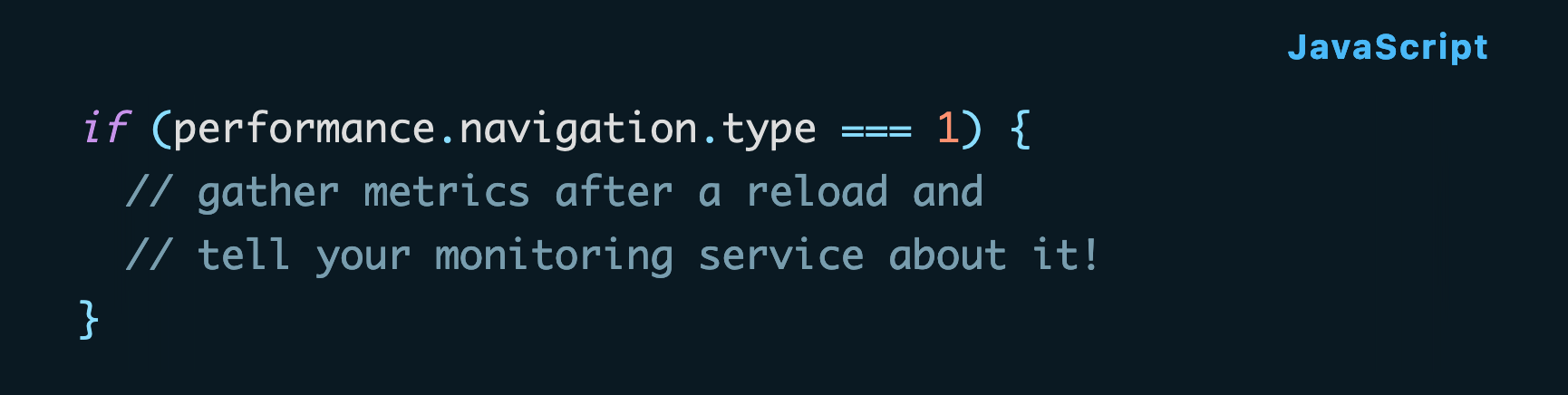 if (performance.navigation.type === 1) {   // gather metrics after a reload and   // tell your monitoring service about it! }