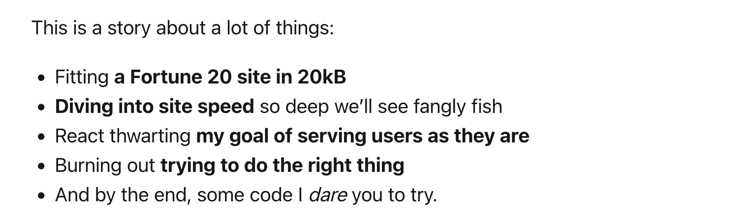 This is a story about a lot of things: - Fitting a Fortune 20 site in 20kB - Diving into site speed so deep we’ll see fangly fish - React thwarting my goal of serving users as they are - Burning out trying to do the right thing - And by the end, some code I dare you to try.