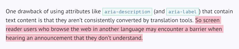 One drawback of using attributes like aria-description (and aria-label) that contain text content is that they arenβt consistently converted by translation tools. So screen reader users who browse the web in another language may encounter a barrier when hearing an announcement that they donβt understand.
