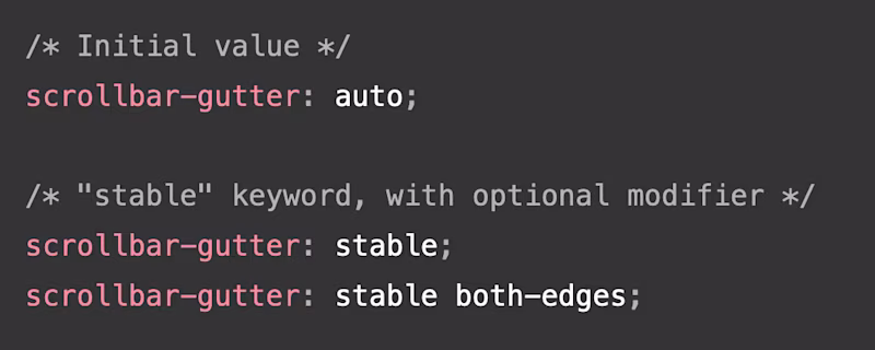/* Initial value */ scrollbar-gutter: auto;  /* "stable" keyword, with optional modifier */ scrollbar-gutter: stable; scrollbar-gutter: stable both-edges;