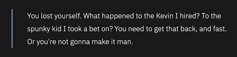 You lost yourself. What happened to the Kevin I hired? To the spunky kid I took a bet on? You need to get that back, and fast. Or you're not gonna make it man.