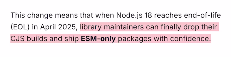 This change means that when Node.js 18 reaches end-of-life (EOL) in April 2025, library maintainers can finally drop their CJS builds and ship ESM-only packages with confidence.