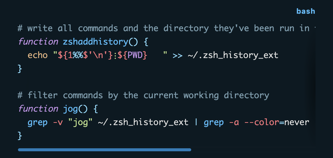 # write all commands and the directory they've been run in to `.zsh_history_ext` function zshaddhistory() {   echo "${1%%$'\n'}⋮${PWD}   " >> ~/.zsh_history_ext }  # filter commands by the current working directory function jog() {   grep -v "jog" ~/.zsh_history_ext | grep -a --color=never "${PWD}   " | cut -f1 -d"⋮" | tail }