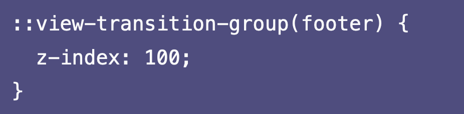 CSS code: ::view-transition-group(footer) {   z-index: 100; }