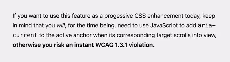 If you want to use this feature as a progressive CSS enhancement today, keep in mind that you will need to use JS to add aria-current to the active anchor when its corresponding target scrolls into view, otherwise you risk an instant WCAG 1.3.1 violation.