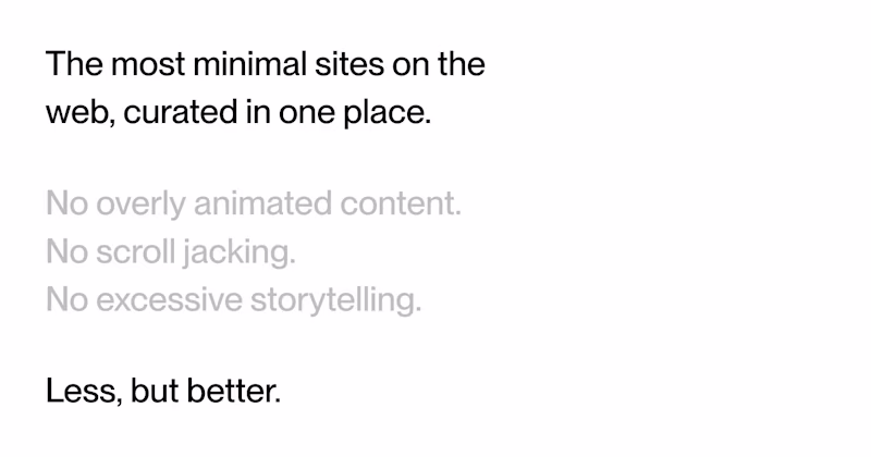 The most minimal sites on the web, curated in one place.  No overly animated content.  No scroll jacking.  No excessive storytelling.  Less, but better.