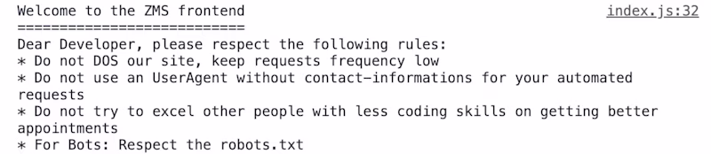 Welcome to the ZMS frontend =========================== Dear Developer, please respect the following rules: * Do not DOS our site, keep requests frequency low * Do not use an UserAgent without contact-informations for your automated requests * Do not try to excel other people with less coding skills on getting better appointments * For Bots: Respect the robots.txt