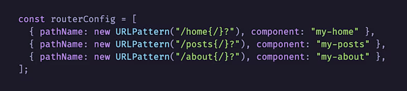 const routerConfig = [   { pathName: new URLPattern("/home{/}?"), component: "my-home" },   { pathName: new URLPattern("/posts{/}?"), component: "my-posts" },   { pathName: new URLPattern("/about{/}?"), component: "my-about" }, ];