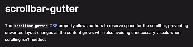 scrollbar-gutter — The scrollbar-gutter CSS property allows authors to reserve space for the scrollbar, preventing unwanted layout changes as the content grows while also avoiding unnecessary visuals when scrolling isn't needed.