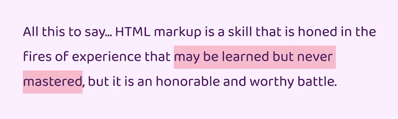 All this to say... HTML markup is a skill that is honed in the fires of experience that may be learned but never mastered, but it is an honorable and worthy battle.