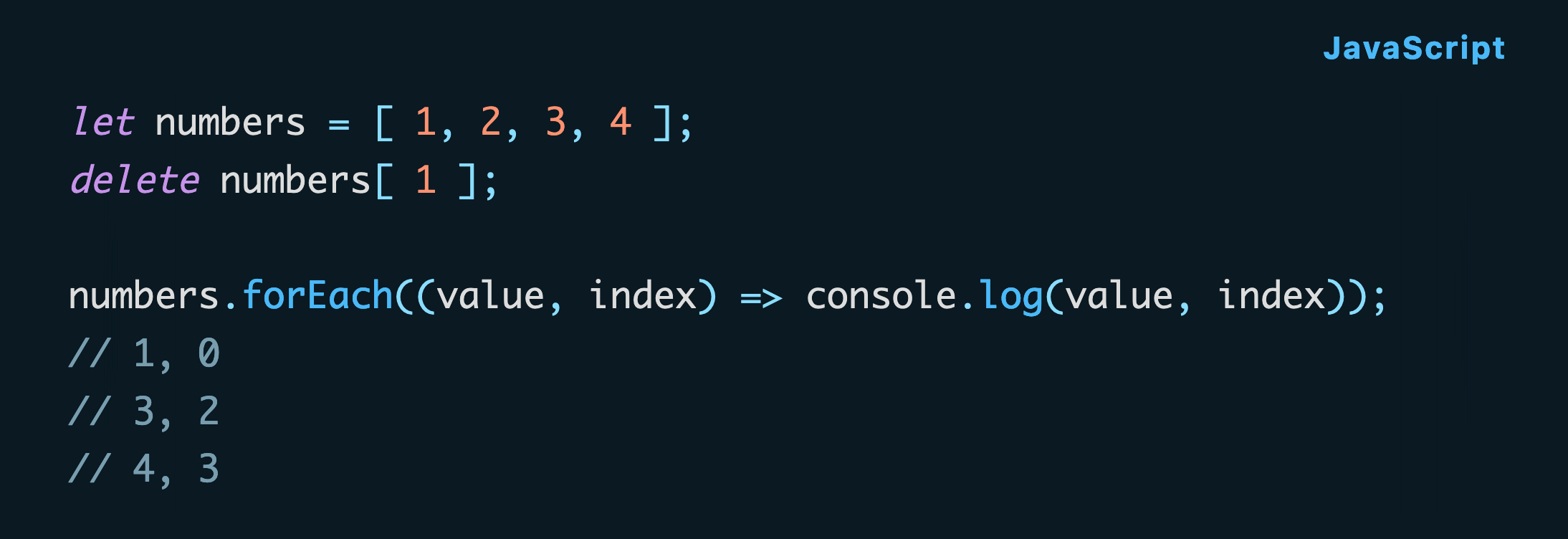 JavaScript code: let numbers = [ 1, 2, 3, 4 ]; delete numbers[ 1 ];  numbers.forEach((value, index) => console.log(value, index)); // 1, 0 // 3, 2 // 4, 3