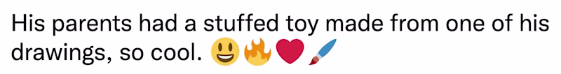 Thread See new Tweets Conversation Fred Schultz @FredSchultz35 His parents had a stuffed toy made from one of his drawings, so cool. 😃🔥❤️