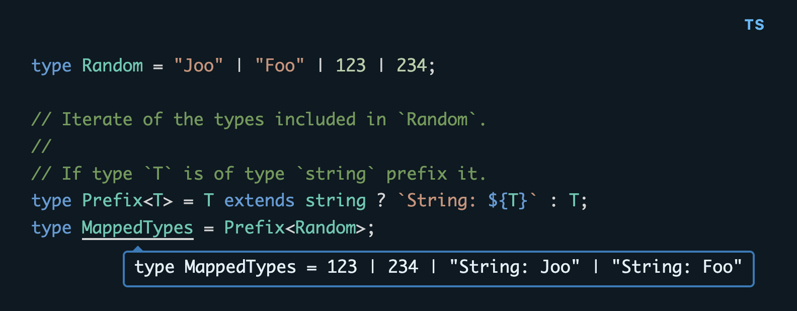 type Random = "Joo" | "Foo" | 123 | 234; // Iterate of the types included in `Random`. // // If type `T` is of type `string` prefix it. type Prefix\<T\> = T extends string ? `String: ${T}` : T; type MappedTypes = Prefix\<Random\>;