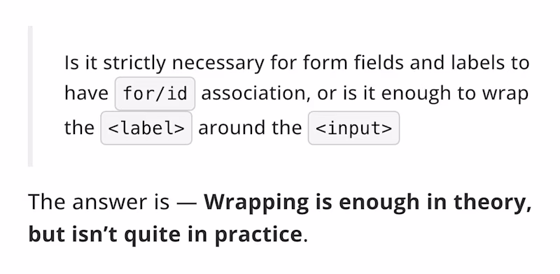 Is it strictly necessary for form fields and labels to have for/id association, or is it enough to wrap the "label" around the "input". The answer is β Wrapping is enough in theory, but isnβt quite in practice.
