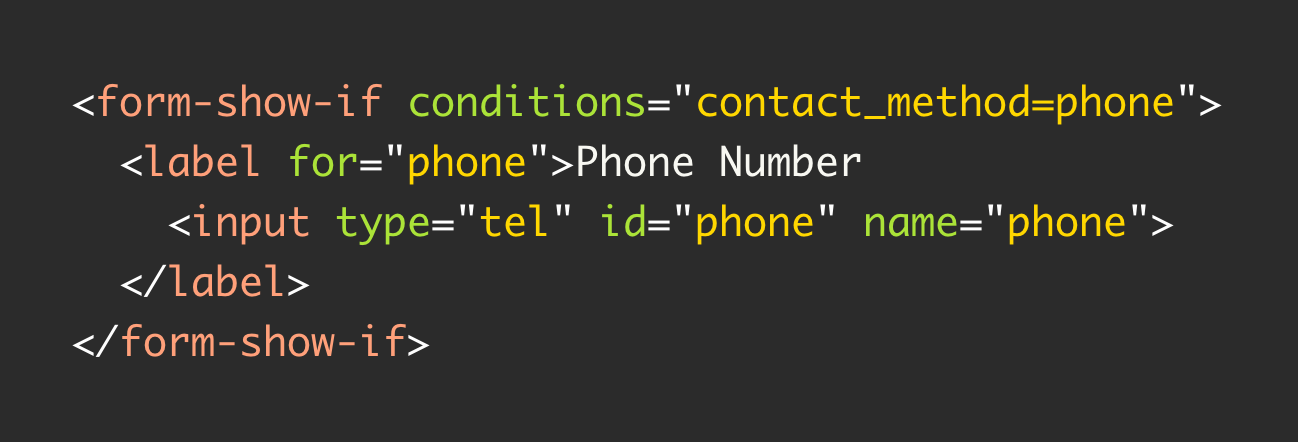 <form-show-if conditions="contact_method=phone">   <label for="phone">Phone Number     <input type="tel" id="phone" name="phone">   </label> </form-show-if>