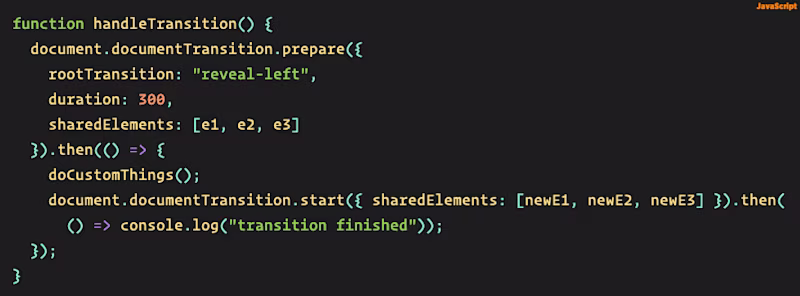 Source code: function handleTransition() {   document.documentTransition.prepare({ rootTransition: "reveal-left", duration: 300, sharedElements: [e1, e2, e3] }).then(() => { doCustomThings(); document.documentTransition.start({ sharedElements: [newE1, newE2, newE3] }).then(() => console.log("transition finished")); }); }