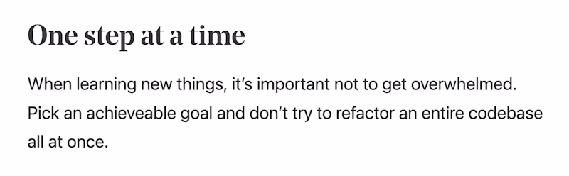 One step at a time — Permalink to “One step at a time” #  When learning new things, it’s important not to get overwhelmed. Pick an achieveable goal and don’t try to refactor an entire codebase all at once.