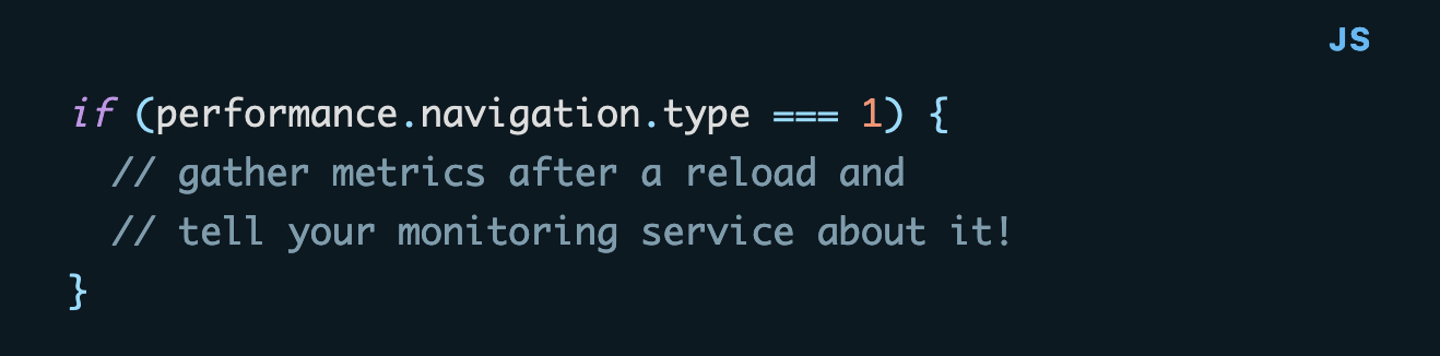 if (performance.navigation.type === 1) {   // gather metrics after a reload and   // tell your monitoring service about it! }