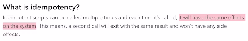 What is idempotency?  Idempotent scripts can be called multiple times and each time it’s called, it will have the same effects on the system. This means, a second call will exit with the same result and won’t have any side effects. 