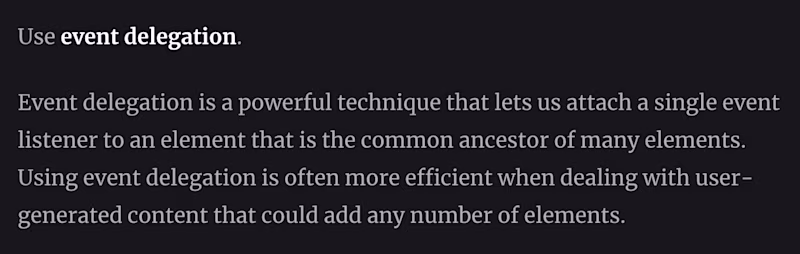 Use event delegation.  Event delegation is a powerful technique that lets us attach a single event listener to an element that is the common ancestor of many elements. Using event delegation is often more efficient when dealing with user-generated content that could add any number of elements.