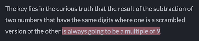 The key lies in the curious truth that the result of the subtraction of two numbers that have the same digits where one is a scrambled version of the other is always going to be a multiple of 9.